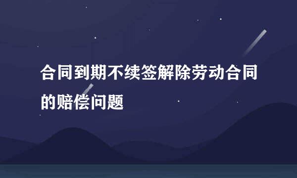 合同到期不续签解除劳动合同的赔偿问题