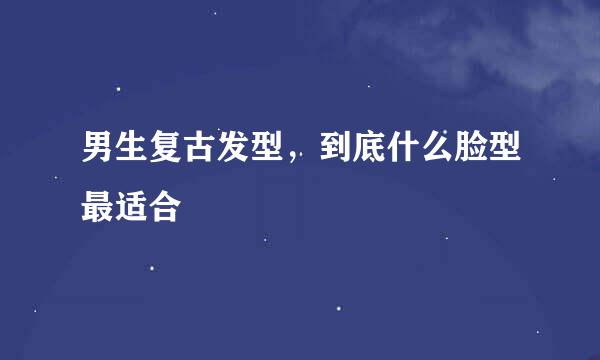 男生复古发型，到底什么脸型最适合