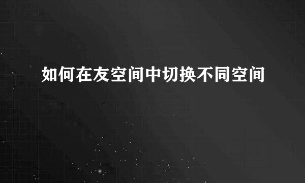 如何在友空间中切换不同空间