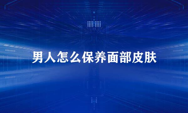 男人怎么保养面部皮肤