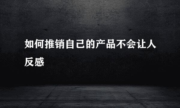 如何推销自己的产品不会让人反感