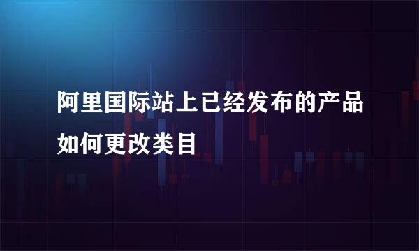 阿里国际站上已经发布的产品如何更改类目