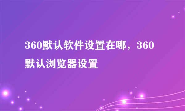 360默认软件设置在哪，360默认浏览器设置