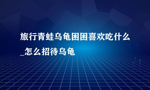 旅行青蛙乌龟困困喜欢吃什么_怎么招待乌龟