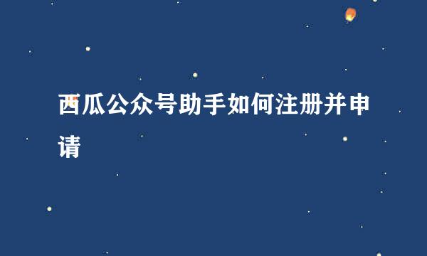 西瓜公众号助手如何注册并申请