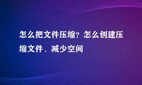 怎么把文件压缩？怎么创建压缩文件、减少空间