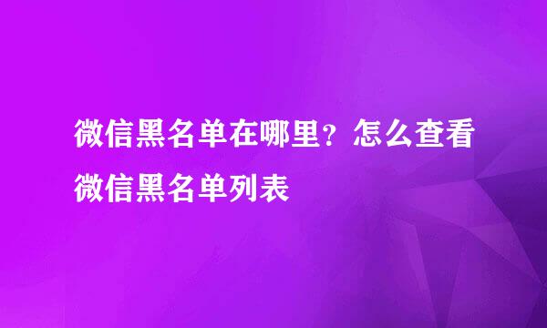 微信黑名单在哪里？怎么查看微信黑名单列表