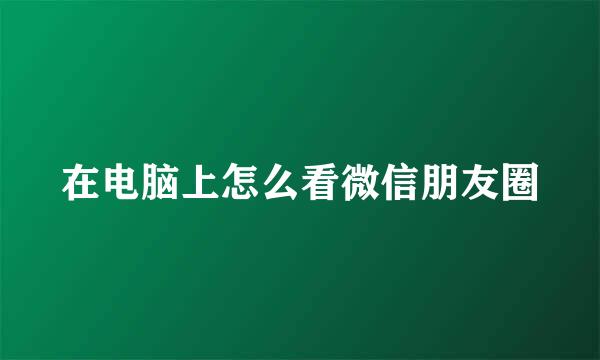 在电脑上怎么看微信朋友圈