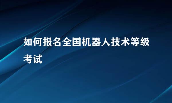如何报名全国机器人技术等级考试