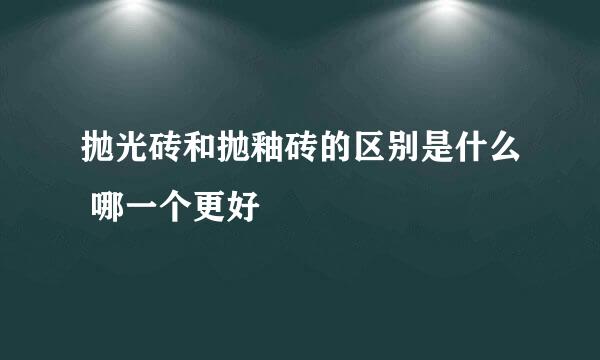 抛光砖和抛釉砖的区别是什么 哪一个更好