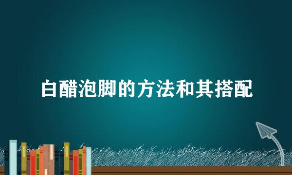 白醋泡脚的方法和其搭配