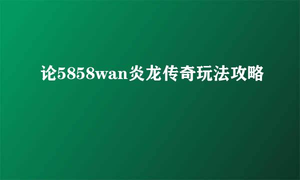 论5858wan炎龙传奇玩法攻略