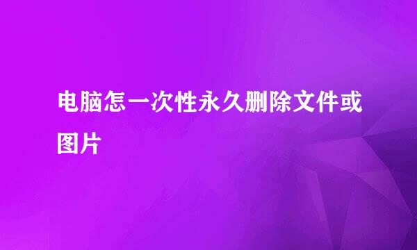 电脑怎一次性永久删除文件或图片