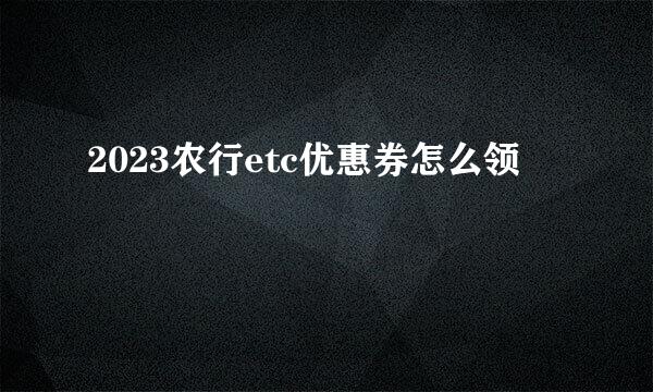 2023农行etc优惠券怎么领