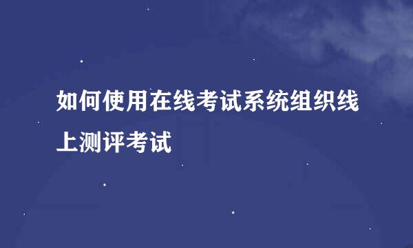 如何使用在线考试系统组织线上测评考试
