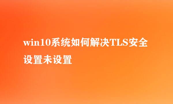 win10系统如何解决TLS安全设置未设置