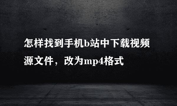 怎样找到手机b站中下载视频源文件，改为mp4格式