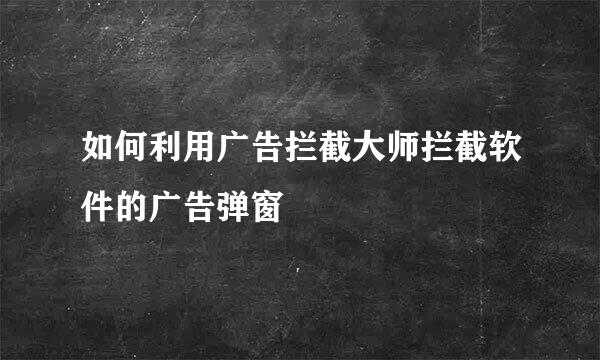 如何利用广告拦截大师拦截软件的广告弹窗