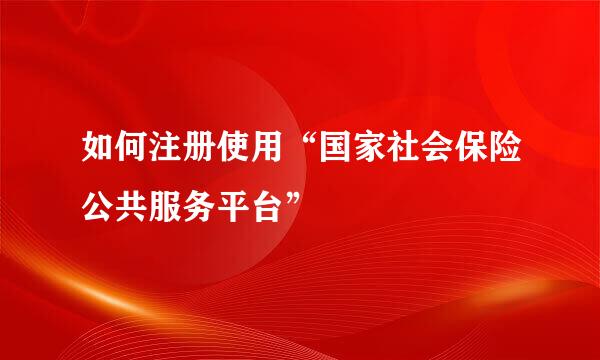 如何注册使用“国家社会保险公共服务平台”