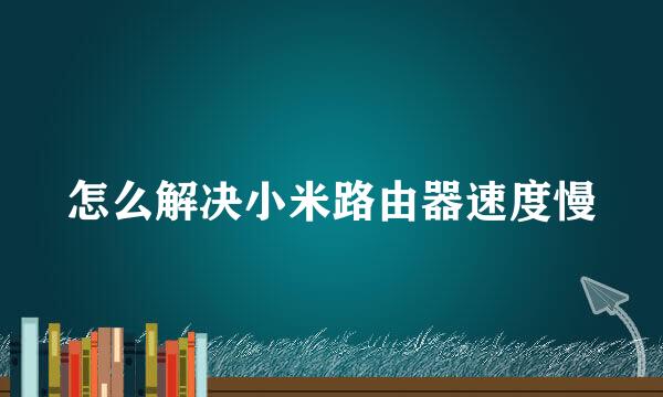 怎么解决小米路由器速度慢