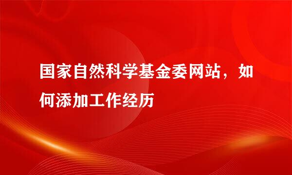 国家自然科学基金委网站，如何添加工作经历