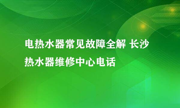 电热水器常见故障全解 长沙热水器维修中心电话