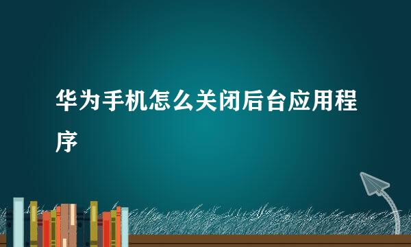 华为手机怎么关闭后台应用程序