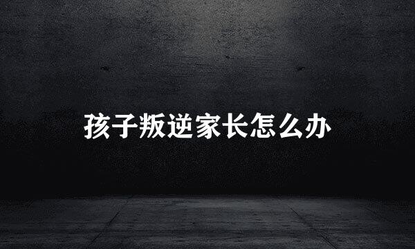 孩子叛逆家长怎么办