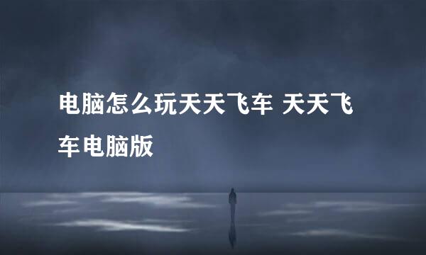 电脑怎么玩天天飞车 天天飞车电脑版