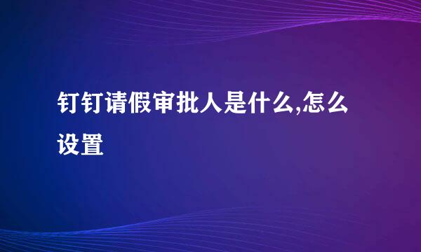钉钉请假审批人是什么,怎么设置