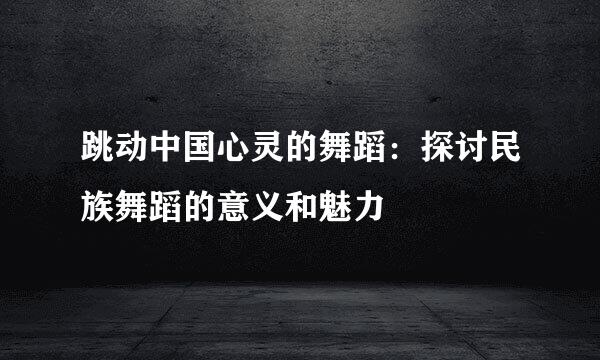 跳动中国心灵的舞蹈：探讨民族舞蹈的意义和魅力