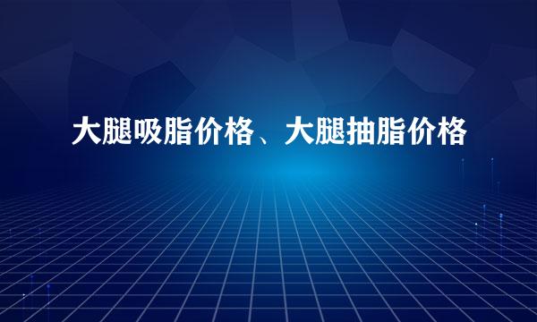 大腿吸脂价格、大腿抽脂价格