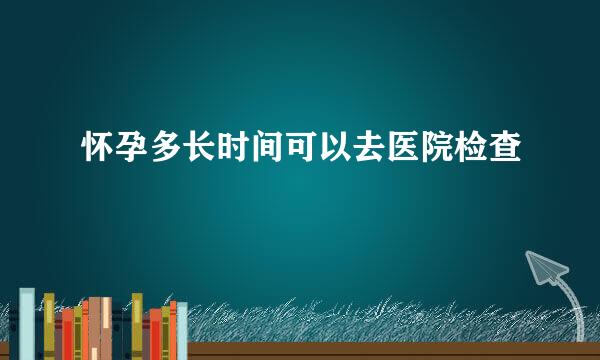怀孕多长时间可以去医院检查