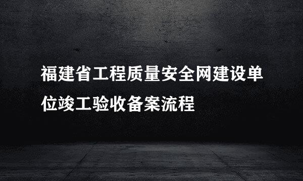 福建省工程质量安全网建设单位竣工验收备案流程