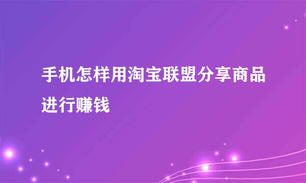 手机怎样用淘宝联盟分享商品进行赚钱