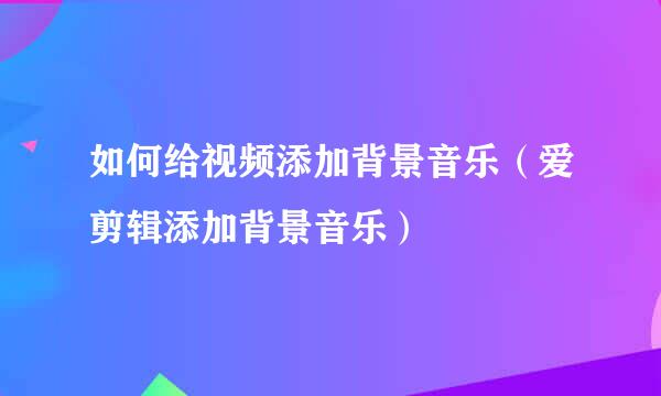 如何给视频添加背景音乐（爱剪辑添加背景音乐）