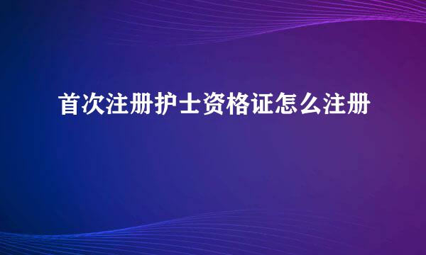 首次注册护士资格证怎么注册