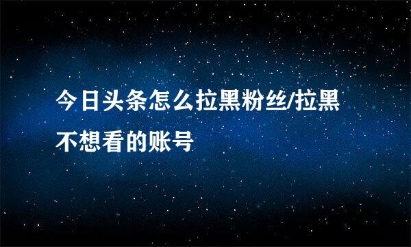 今日头条怎么拉黑粉丝/拉黑不想看的账号