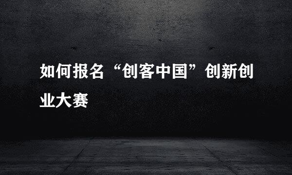 如何报名“创客中国”创新创业大赛