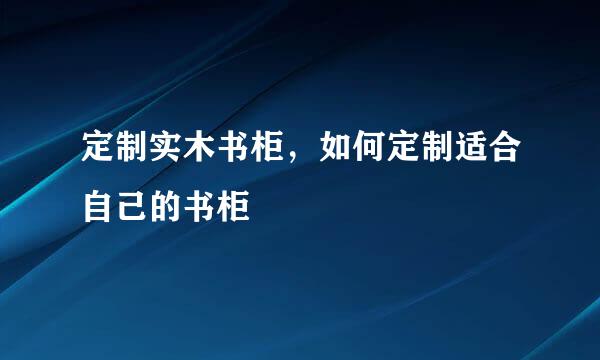 定制实木书柜，如何定制适合自己的书柜