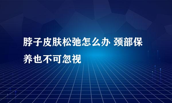 脖子皮肤松弛怎么办 颈部保养也不可忽视