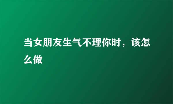 当女朋友生气不理你时，该怎么做