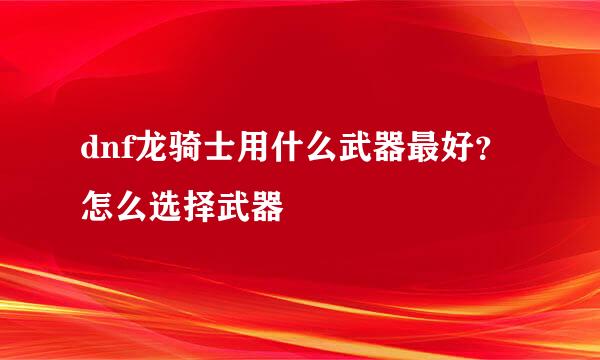 dnf龙骑士用什么武器最好？怎么选择武器