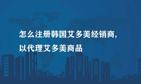 怎么注册韩国艾多美经销商,以代理艾多美商品