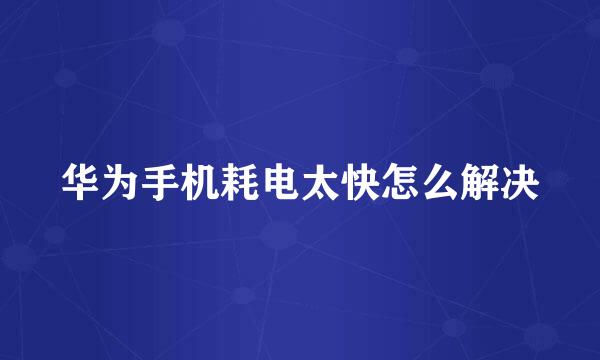 华为手机耗电太快怎么解决