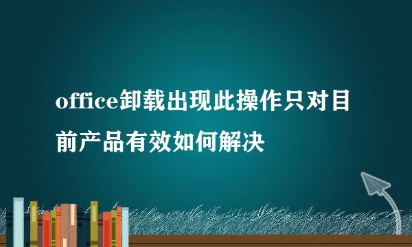 office卸载出现此操作只对目前产品有效如何解决