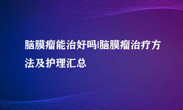 脑膜瘤能治好吗|脑膜瘤治疗方法及护理汇总