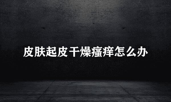 皮肤起皮干燥瘙痒怎么办
