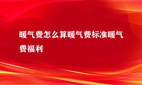 暖气费怎么算暖气费标准暖气费福利
