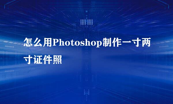 怎么用Photoshop制作一寸两寸证件照
